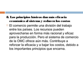 8. Los principios básicos dan más eficacia
  económica al sistema y reducen los costos
 El comercio permite una división del trabajo

  entre los países. Los recursos pueden
  aprovecharse en forma más racional y eficaz
  para la producción. Pero el sistema de comercio
  de la OMC ofrece aún más. Contribuye a
  reforzar la eficacia y a bajar los costos, debido a
  los importantes principios que encarna.
 