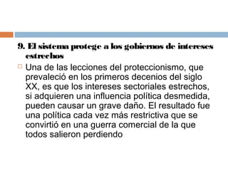 9. El sistema protege a los gobiernos de intereses
  estrechos
 Una de las lecciones del proteccionismo, que

  prevaleció en los primeros decenios del siglo
  XX, es que los intereses sectoriales estrechos,
  si adquieren una influencia política desmedida,
  pueden causar un grave daño. El resultado fue
  una política cada vez más restrictiva que se
  convirtió en una guerra comercial de la que
  todos salieron perdiendo
 