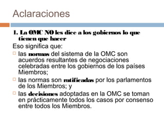 Aclaraciones
1. La OMC NO les dice a los gobiernos lo que
  tienen que hacer
Eso significa que:
 las normas del sistema de la OMC son
  acuerdos resultantes de negociaciones
  celebradas entre los gobiernos de los países
  Miembros;
 las normas son ratificadas por los parlamentos
  de los Miembros; y
 las decisiones adoptadas en la OMC se toman
  en prácticamente todos los casos por consenso
  entre todos los Miembros.
 