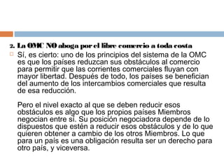 2.   La OMC NO aboga por el libre comercio a toda costa
    Sí, es cierto: uno de los principios del sistema de la OMC
     es que los países reduzcan sus obstáculos al comercio
     para permitir que las corrientes comerciales fluyan con
     mayor libertad. Después de todo, los países se benefician
     del aumento de los intercambios comerciales que resulta
     de esa reducción.
     Pero el nivel exacto al que se deben reducir esos
     obstáculos es algo que los propios países Miembros
     negocian entre sí. Su posición negociadora depende de lo
     dispuestos que estén a reducir esos obstáculos y de lo que
     quieren obtener a cambio de los otros Miembros. Lo que
     para un país es una obligación resulta ser un derecho para
     otro país, y viceversa.
 