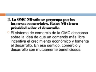 3. La OMC NO sólo se preocupa por los
  intereses comerciales. Éstos NO tienen
  prioridad sobre el desarrollo
 El sistema de comercio de la OMC descansa

  sobre la idea de que un comercio más libre
  incentiva el crecimiento económico y fomenta
  el desarrollo. En ese sentido, comercio y
  desarrollo son mutuamente beneficiosos.
 