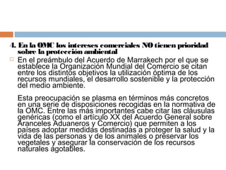 4. En la OMC los intereses comerciales NO tienen prioridad
   sobre la protección ambiental
 En el preámbulo del Acuerdo de Marrakech por el que se
   establece la Organización Mundial del Comercio se citan
   entre los distintos objetivos la utilización óptima de los
   recursos mundiales, el desarrollo sostenible y la protección
   del medio ambiente.
  Esta preocupación se plasma en términos más concretos
  en una serie de disposiciones recogidas en la normativa de
  la OMC. Entre las más importantes cabe citar las cláusulas
  genéricas (como el artículo XX del Acuerdo General sobre
  Aranceles Aduaneros y Comercio) que permiten a los
  países adoptar medidas destinadas a proteger la salud y la
  vida de las personas y de los animales o preservar los
  vegetales y asegurar la conservación de los recursos
  naturales agotables.
 
