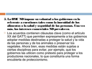 5. La OMC NO impone su voluntad a los gobiernos en lo
   referente a cuestiones tales como la inocuidad de los
   alimentos o la salud y seguridad de las personas. Una vez
   más, los intereses comerciales NO prevalecen.
 Los acuerdos contienen cláusulas clave (como el artículo

   XX del GATT) que permiten expresamente a los gobiernos
   adoptar medidas destinadas a proteger la salud y la vida
   de las personas y de los animales o preservar los
   vegetales. Ahora bien, esas medidas están sujetas a
   ciertas disciplinas para evitar, por ejemplo, que los
   gobiernos las utilicen como pretexto para proteger a los
   productores nacionales, lo que constituiría una forma
   encubierta de proteccionismo.
 