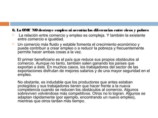 6. La OMC NO destruye empleo ni acentúa las diferencias entre ricos y pobres
   La relación entre comercio y empleo es compleja. Y también la existente
   entre comercio e igualdad.
 Un comercio más fluido y estable fomenta el crecimiento económico y
   puede contribuir a crear empleo o a reducir la pobreza y frecuentemente
   permite hacer ambas cosas a la vez.
   El primer beneficiario es el país que reduce sus propios obstáculos al
   comercio. Aunque no tanto, también salen ganando los países que
   exportan a éste. En muchos casos, los trabajadores del sector de las
   exportaciones disfrutan de mejores salarios y de una mayor seguridad en el
   empleo.
   No obstante, es indudable que los productores que antes estaban
   protegidos y sus trabajadores tienen que hacer frente a la nueva
   competencia cuando se reducen los obstáculos al comercio. Algunos
   sobreviven volviéndose más competitivos. Otros no lo logran. Algunos se
   adaptan rápidamente (por ejemplo, encontrando un nuevo empleo),
   mientras que otros tardan más tiempo.
 