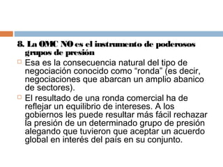8. La OMC NO es el instrumento de poderosos
  grupos de presión
 Esa es la consecuencia natural del tipo de
  negociación conocido como “ronda” (es decir,
  negociaciones que abarcan un amplio abanico
  de sectores).
 El resultado de una ronda comercial ha de
  reflejar un equilibrio de intereses. A los
  gobiernos les puede resultar más fácil rechazar
  la presión de un determinado grupo de presión
  alegando que tuvieron que aceptar un acuerdo
  global en interés del país en su conjunto.
 