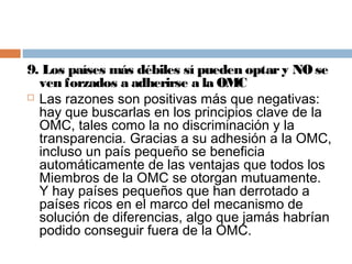 9. Los países más débiles sí pueden optar y NO se
  ven forzados a adherirse a la OMC
 Las razones son positivas más que negativas:
  hay que buscarlas en los principios clave de la
  OMC, tales como la no discriminación y la
  transparencia. Gracias a su adhesión a la OMC,
  incluso un país pequeño se beneficia
  automáticamente de las ventajas que todos los
  Miembros de la OMC se otorgan mutuamente.
  Y hay países pequeños que han derrotado a
  países ricos en el marco del mecanismo de
  solución de diferencias, algo que jamás habrían
  podido conseguir fuera de la OMC.
 