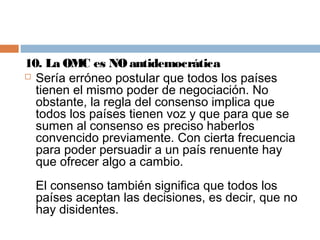 10. La OMC es NO antidemocrática
 Sería erróneo postular que todos los países
  tienen el mismo poder de negociación. No
  obstante, la regla del consenso implica que
  todos los países tienen voz y que para que se
  sumen al consenso es preciso haberlos
  convencido previamente. Con cierta frecuencia
  para poder persuadir a un país renuente hay
  que ofrecer algo a cambio.
 El consenso también significa que todos los
 países aceptan las decisiones, es decir, que no
 hay disidentes.
 