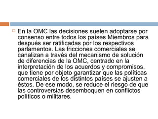    En la OMC las decisiones suelen adoptarse por
    consenso entre todos los países Miembros para
    después ser ratificadas por los respectivos
    parlamentos. Las fricciones comerciales se
    canalizan a través del mecanismo de solución
    de diferencias de la OMC, centrado en la
    interpretación de los acuerdos y compromisos,
    que tiene por objeto garantizar que las políticas
    comerciales de los distintos países se ajusten a
    éstos. De ese modo, se reduce el riesgo de que
    las controversias desemboquen en conflictos
    políticos o militares.
 