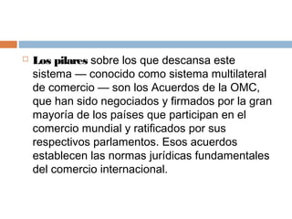    Los pilares sobre los que descansa este
    sistema — conocido como sistema multilateral
    de comercio — son los Acuerdos de la OMC,
    que han sido negociados y firmados por la gran
    mayoría de los países que participan en el
    comercio mundial y ratificados por sus
    respectivos parlamentos. Esos acuerdos
    establecen las normas jurídicas fundamentales
    del comercio internacional.
 