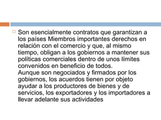    Son esencialmente contratos que garantizan a
    los países Miembros importantes derechos en
    relación con el comercio y que, al mismo
    tiempo, obligan a los gobiernos a mantener sus
    políticas comerciales dentro de unos límites
    convenidos en beneficio de todos.
    Aunque son negociados y firmados por los
    gobiernos, los acuerdos tienen por objeto
    ayudar a los productores de bienes y de
    servicios, los exportadores y los importadores a
    llevar adelante sus actividades
 