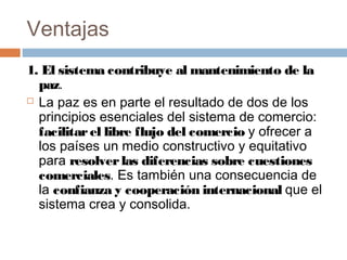Ventajas
1. El sistema contribuye al mantenimiento de la
  paz.
 La paz es en parte el resultado de dos de los

  principios esenciales del sistema de comercio:
  facilitar el libre flujo del comercio y ofrecer a
  los países un medio constructivo y equitativo
  para resolver las diferencias sobre cuestiones
  comerciales. Es también una consecuencia de
  la confianza y cooperación internacional que el
  sistema crea y consolida.
 