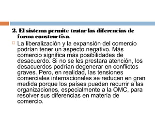 2. El sistema permite tratar las diferencias de
  forma constructiva.
 La liberalización y la expansión del comercio
  podrían tener un aspecto negativo. Más
  comercio significa más posibilidades de
  desacuerdo. Si no se les prestara atención, los
  desacuerdos podrían degenerar en conflictos
  graves. Pero, en realidad, las tensiones
  comerciales internacionales se reducen en gran
  medida porque los países pueden recurrir a las
  organizaciones, especialmente a la OMC, para
  resolver sus diferencias en materia de
  comercio.
 