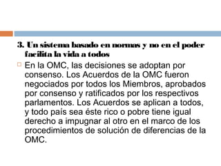 3. Un sistema basado en normas y no en el poder
  facilita la vida a todos
 En la OMC, las decisiones se adoptan por

  consenso. Los Acuerdos de la OMC fueron
  negociados por todos los Miembros, aprobados
  por consenso y ratificados por los respectivos
  parlamentos. Los Acuerdos se aplican a todos,
  y todo país sea éste rico o pobre tiene igual
  derecho a impugnar al otro en el marco de los
  procedimientos de solución de diferencias de la
  OMC.
 