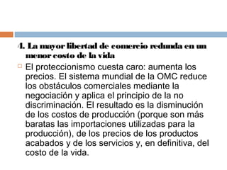4. La mayor libertad de comercio redunda en un
  menor costo de la vida
 El proteccionismo cuesta caro: aumenta los

  precios. El sistema mundial de la OMC reduce
  los obstáculos comerciales mediante la
  negociación y aplica el principio de la no
  discriminación. El resultado es la disminución
  de los costos de producción (porque son más
  baratas las importaciones utilizadas para la
  producción), de los precios de los productos
  acabados y de los servicios y, en definitiva, del
  costo de la vida.
 