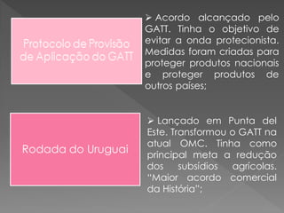  Acordo alcançado pelo
GATT. Tinha o objetivo de
evitar a onda protecionista.
Medidas foram criadas para
proteger produtos nacionais
e proteger produtos de
outros países;
 Lançado em Punta del
Este. Transformou o GATT na
atual OMC. Tinha como
principal meta a redução
dos subsídios agrícolas.
“Maior acordo comercial
da História”;
Rodada do Uruguai
 