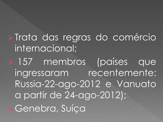 Trata das regras do comércio
internacional;
 157 membros (países que
ingressaram recentemente:
Russia-22-ago-2012 e Vanuato
a partir de 24-ago-2012);
Genebra, Suíça
 