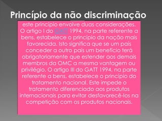 este princípio envolve duas considerações.
O artigo I do GATT 1994, na parte referente a
bens, estabelece o princípio da nação mais
favorecida. Isto significa que se um país
conceder a outro país um benefício terá
obrigatoriamente que estender aos demais
membros da OMC a mesma vantagem ou
privilégio. O artigo III do GATT 1994, na parte
referente a bens, estabelece o princípio do
tratamento nacional. Este impede o
tratamento diferenciado aos produtos
internacionais para evitar desfavorecê-los na
competição com os produtos nacionais.
 