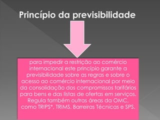 para impedir a restrição ao comércio
internacional este princípio garante a
previsibilidade sobre as regras e sobre o
acesso ao comércio internacional por meio
da consolidação dos compromissos tarifários
para bens e das listas de ofertas em serviços.
Regula também outras áreas da OMC,
como TRIPS*, TRIMS, Barreiras Técnicas e SPS.
 