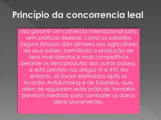 visa garantir um comércio internacional justo,
sem práticas desleais, como os subsídios
(alguns Estados dão dinheiro aos agricultores
de seus países, permitindo a produção de
itens mais baratos e mais competitivos
perante os itens/produtos dos outros países),
e está previsto nos artigos VI e XVI. No
entanto, só foram efetivados após os
Acordos Antidumping e de Subsídios, que,
além de regularem estas práticas, também
previram medidas para combater os danos
delas provenientes.
 