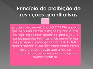 estabelecido no Art. XI do GATT 1994 impede
que os países façam restrições quantitativas,
ou seja, imponham quotas ou proibições a
certos produtos internacionais como forma
de proteger a produção nacional. A OMC
aceita apenas o uso das tarifas como forma
de proteção, desde que a lista de
compromissos dos países preveja o uso de
quotas tarifárias.
 