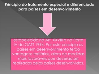 estabelecido no Art. XXVIII e na Parte
IV do GATT 1994. Por este princípio os
países em desenvolvimento terão
vantagens tarifárias, além de medidas
mais favoráveis que deverão ser
realizadas pelos países desenvolvidos.
 