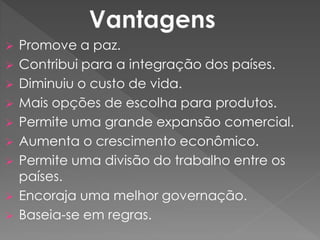  Promove a paz.
 Contribui para a integração dos países.
 Diminuiu o custo de vida.
 Mais opções de escolha para produtos.
 Permite uma grande expansão comercial.
 Aumenta o crescimento econômico.
 Permite uma divisão do trabalho entre os
países.
 Encoraja uma melhor governação.
 Baseia-se em regras.
 