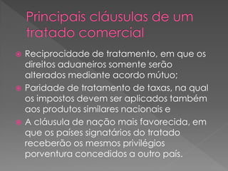  Reciprocidade de tratamento, em que os
direitos aduaneiros somente serão
alterados mediante acordo mútuo;
 Paridade de tratamento de taxas, na qual
os impostos devem ser aplicados também
aos produtos similares nacionais e
 A cláusula de nação mais favorecida, em
que os países signatários do tratado
receberão os mesmos privilégios
porventura concedidos a outro país.
 