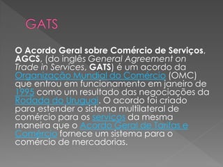 O Acordo Geral sobre Comércio de Serviços,
AGCS, (do inglês General Agreement on
Trade in Services, GATS) é um acordo da
Organização Mundial do Comércio (OMC)
que entrou em funcionamento em janeiro de
1995 como um resultado das negociações da
Rodada do Uruguai. O acordo foi criado
para estender o sistema multilateral de
comércio para os serviços da mesma
maneira que o Acordo Geral de Tarifas e
Comércio fornece um sistema para o
comércio de mercadorias.
 