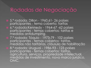  5.ª rodada: Dillon - 1960,61- 26 países
participantes - tema coberto: tarifas
 6.ª rodada:Kennedy - 1964-67 -62 países
participantes - temas cobertos: tarifas e
medidas antidumping
 7.ª rodada: Tóquio - 1973-79 - 102 países
participantes - temas cobertos: tarifas,
medidas não tarifárias, cláusula de habilitação
 8.ª rodada: Uruguai - 1986-93 - 123 países
participantes - temas cobertos: tarifas,
agricultura, serviços, propriedade intelectual,
medidas de investimento, novo marco jurídico,
OMC.
 