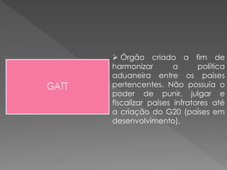  Órgão criado a fim de
harmonizar a política
aduaneira entre os países
pertencentes. Não possuía o
poder de punir, julgar e
fiscalizar países infratores até
a criação do G20 (países em
desenvolvimento).
 