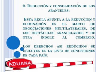 2. REDUCCIÓN Y CONSOLIDACIÓN DE LOS
ARANCELES:
ESTA REGLA APUNTA A LA REDUCCIÓN Y
ELIMINACIÓN EN EL MARCO DE
NEGOCIACIONES MULTILATERALES, DE
LOS OBSTÁCULOS ARANCELARIOS Y DE
OTRA ÍNDOLE AL COMERCIO.
LOS DERECHOS ASÍ REDUCIDOS SE
INCLUYEN EN LA LISTA DE CONCESIONES
DE CADA PAÍS.
 