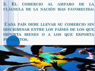 3. EL COMERCIO AL AMPARO DE LA
CLÁUSULA DE LA NACIÓN MAS FAVORECIDA:
CADA PAÍS DEBE LLEVAR SU COMERCIO SIN
DISCRIMINAR ENTRE LOS PAÍSES DE LOS QUE
IMPORTA BIENES O A LOS QUE EXPORTA
PRODUCTOS.
 