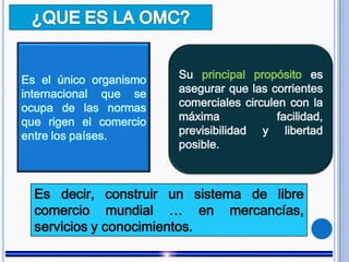 Es el único organismo
internacional que se
ocupa de las normas
que rigen el comercio
entre los países.
Su principal propósito es
asegurar que las corrientes
comerciales circulen con la
máxima facilidad,
previsibilidad y libertad
posible.
Es decir, construir un sistema de libre
comercio mundial … en mercancías,
servicios y conocimientos.
 