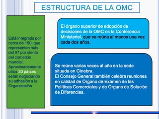 Está integrada por
cerca de 150, que
representan más
del 97 por ciento
del comercio
mundial.
Aproximadamente
otros 30 países
están negociando
su adhesión a la
Organización
Se reúne varias veces al año en la sede
situada en Ginebra.
El Consejo General también celebra reuniones
en calidad de Órgano de Examen de las
Políticas Comerciales y de Órgano de Solución
de Diferencias.
El órgano superior de adopción de
decisiones de la OMC es la Conferencia
Ministerial, que se reúne al menos una vez
cada dos años.
 