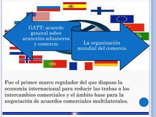 GATT: acuerdo
general sobre
aranceles aduaneros
y comercio La organización
mundial del comercio
Fue el primer marco regulador del que dispuso la
economía internacional para reducir las trabas a los
intercambios comerciales y el ámbito base para la
negociación de acuerdos comerciales multilaterales.
 