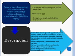 • Es el anexo 1C del convenio por el cual fue
creada la OMC.
• Firmado en 1994.
• Principios: La propiedad industrial e
intelectual.
Acuerdo sobre los Aspectos
de los Derechos de
Propiedad Intelectual
relacionados con el
Comercio ADPIC (TRIPS en
inglés)
•Parte I: Disposiciones generales y principios básicos
•Parte II: Normas relativas a la existencia, alcance y
ejercicio de los derechos de propiedad intelectual
•Parte III: Observancia de los derechos de propiedad
intelectual
•Parte IV: Adquisición y mantenimiento de los
derechos
•Parte V: Prevención y solución de diferencias
•Parte VI: Disposiciones transitorias
•Parte VII: Disposiciones institucionales;
disposiciones finales.
Descripción
 