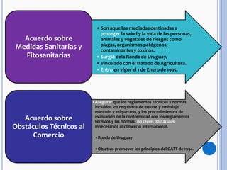 • Son aquellas mediadas destinadas a
proteger la salud y la vida de las personas,
animales y vegetales de riesgos como
plagas, organismos patógenos,
contaminantes y toxinas.
• Surgió dela Ronda de Uruguay.
• Vinculado con el tratado de Agricultura.
• Entro en vigor el 1 de Enero de 1995.
Acuerdo sobre
Medidas Sanitarias y
Fitosanitarias
•Asegurar que los reglamentos técnicos y normas,
incluidos los requisitos de envase y embalaje,
marcado y etiquetado, y los procedimientos de
evaluación de la conformidad con los reglamentos
técnicos y las normas, no creen obstáculos
innecesarios al comercio internacional.
•Ronda de Uruguay
•Objetivo promover los principios del GATT de 1994.
Acuerdo sobre
Obstáculos Técnicos al
Comercio
 