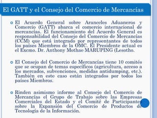  El Acuerdo General sobre Aranceles Aduaneros y
Comercio (GATT) abarca el comercio internacional de
mercancías. El funcionamiento del Acuerdo General es
responsabilidad del Consejo del Comercio de Mercancías
(CCM) que está integrado por representantes de todos
los países Miembros de la OMC. El Presidente actual es
el Excmo. Dr. Anthony Mothae MARUPING (Lesotho.
 El Consejo del Comercio de Mercancías tiene 10 comités
que se ocupan de temas específicos (agricultura, acceso a
los mercados, subvenciones, medidas antidumping, etc.).
También en este caso están integrados por todos los
países Miembros.
 Rinden asimismo informe al Consejo del Comercio de
Mercancías el Grupo de Trabajo sobre las Empresas
Comerciales del Estado y el Comité de Participantes
sobre la Expansión del Comercio de Productos de
Tecnología de la Información.
El GATT y el Consejo del Comercio de Mercancías
 