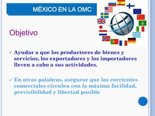 Objetivo
 Ayudar a que los productores de bienes y
servicios, los exportadores y los importadores
lleven a cabo a sus actividades.
 En otras palabras, asegurar que las corrientes
comerciales circulen con la máxima facilidad,
previsibilidad y libertad posible
MÉXICO EN LA OMC
 
