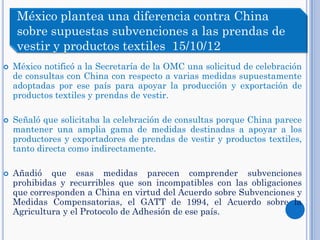  México notificó a la Secretaría de la OMC una solicitud de celebración
de consultas con China con respecto a varias medidas supuestamente
adoptadas por ese país para apoyar la producción y exportación de
productos textiles y prendas de vestir.
 Señaló que solicitaba la celebración de consultas porque China parece
mantener una amplia gama de medidas destinadas a apoyar a los
productores y exportadores de prendas de vestir y productos textiles,
tanto directa como indirectamente.
 Añadió que esas medidas parecen comprender subvenciones
prohibidas y recurribles que son incompatibles con las obligaciones
que corresponden a China en virtud del Acuerdo sobre Subvenciones y
Medidas Compensatorias, el GATT de 1994, el Acuerdo sobre la
Agricultura y el Protocolo de Adhesión de ese país.
México plantea una diferencia contra China
sobre supuestas subvenciones a las prendas de
vestir y productos textiles 15/10/12
 