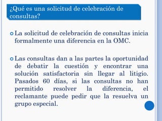  La solicitud de celebración de consultas inicia
formalmente una diferencia en la OMC.
 Las consultas dan a las partes la oportunidad
de debatir la cuestión y encontrar una
solución satisfactoria sin llegar al litigio.
Pasados 60 días, si las consultas no han
permitido resolver la diferencia, el
reclamante puede pedir que la resuelva un
grupo especial.
¿Qué es una solicitud de celebración de
consultas?
 