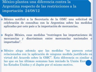 México notificó a la Secretaría de la OMC una solicitud de
celebración de consultas con la Argentina sobre las medidas
aplicadas por este país a la importación de mercancías.
 Según México, esas medidas “restringen las importaciones de
mercancías y discriminan entre mercancías nacionales e
importadas”.
 México alega además que las medidas “no parecen estar
relacionadas con la aplicación de ninguna medida justificada en
virtud del Acuerdo sobre la OMC”. Esta diferencia es similar a
las que en las últimas semanas han iniciado la Unión Europea,
los Estados Unidos y el Japón por el mismo motivo.
México plantea una diferencia contra la
Argentina respecto de las restricciones a la
importación 24/08/12
 