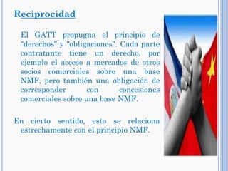 Reciprocidad
El GATT propugna el principio de
"derechos" y "obligaciones". Cada parte
contratante tiene un derecho, por
ejemplo el acceso a mercados de otros
socios comerciales sobre una base
NMF, pero también una obligación de
corresponder con concesiones
comerciales sobre una base NMF.
En cierto sentido, esto se relaciona
estrechamente con el principio NMF.
 