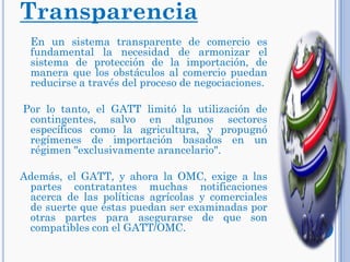 Transparencia
En un sistema transparente de comercio es
fundamental la necesidad de armonizar el
sistema de protección de la importación, de
manera que los obstáculos al comercio puedan
reducirse a través del proceso de negociaciones.
Por lo tanto, el GATT limitó la utilización de
contingentes, salvo en algunos sectores
específicos como la agricultura, y propugnó
regímenes de importación basados en un
régimen "exclusivamente arancelario".
Además, el GATT, y ahora la OMC, exige a las
partes contratantes muchas notificaciones
acerca de las políticas agrícolas y comerciales
de suerte que éstas puedan ser examinadas por
otras partes para asegurarse de que son
compatibles con el GATT/OMC.
 