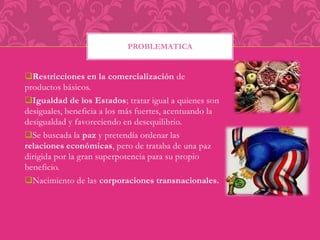 PROBLEMATICA 
Restricciones en la comercialización de 
productos básicos. 
Igualdad de los Estados; tratar igual a quienes son 
desiguales, beneficia a los más fuertes, acentuando la 
desigualdad y favoreciendo en desequilibrio. 
Se buscada la paz y pretendía ordenar las 
relaciones económicas, pero de trataba de una paz 
dirigida por la gran superpotencia para su propio 
beneficio. 
Nacimiento de las corporaciones transnacionales. 
 
