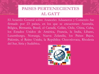 PAISES PERTENECIENTES 
AL GATT 
El Acuerdo General sobre Aranceles Aduaneros y Comercio fue 
firmado por 23 países, en los que se encuentran: Australia, 
Bélgica, Birmania, Brasil, el Canadá, Ceilán, Chile, China, Cuba, 
los Estados Unidos de América, Francia, la India, Líbano, 
Luxemburgo, Noruega, Nueva Zelandia, los Países Bajos, 
Pakistán, el Reino Unido, la República Checoslovaca, Rhodesia 
del Sur, Siria y Sudáfrica. 
 