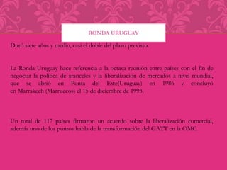 RONDA URUGUAY 
Duró siete años y medio, casi el doble del plazo previsto. 
La Ronda Uruguay hace referencia a la octava reunión entre países con el fin de 
negociar la política de aranceles y la liberalización de mercados a nivel mundial, 
que se abrió en Punta del Este(Uruguay) en 1986 y concluyó 
en Marrakech (Marruecos) el 15 de diciembre de 1993. 
Un total de 117 países firmaron un acuerdo sobre la liberalización comercial, 
además uno de los puntos habla de la transformación del GATT en la OMC. 
 