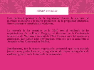 RONDA URUGUAY 
Dos puntos importantes de la negociación fueron la apertura del 
mercado monetario y la mayor protección de la propiedad intelectual. 
Esto claramente beneficiaba a occidente. 
La mayoría de los acuerdos de la OMC son el resultado de las 
negociaciones de la Ronda Uruguay, se firmaron en la Conferencia 
Ministerial de Marrakech en abril de 1994. Existen unos 60 acuerdos y 
decisiones, que suman unas 550 páginas, entre los que se encuentra el 
Acuerdo sobre Contratación Pública. 
Simplemente, fue la mayor negociación comercial que haya existido 
jamás y, muy probablemente, la negociación de mayor envergadura, de 
cualquier género en la historia de la humanidad. 
 