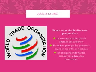 Puede ver se desde di s t intas 
per spect ivas 
 Es una organización para la 
apertura del comercio. 
 Es un foro para que los gobiernos 
negocien acuerdos comerciales. 
 Es un lugar donde pueden 
resolver sus diferencias 
comerciales. 
¿QUÉ ES LA OMC? 
 