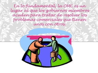 En lo fundamental, la OMC es un 
lugar al que los gobiernos miembros 
acuden para tratar de resolver los 
problemas comerciales que tienen 
unos con otros. 
 